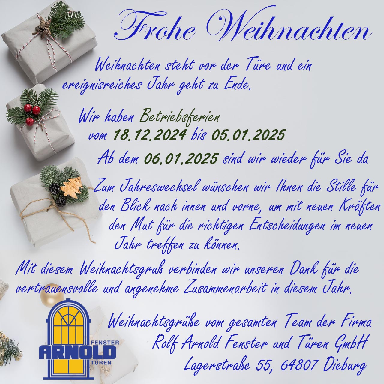 Frohe Weihnachten!
Weihnachten steht vor der Türe und ein ereignisreiches Jahr geht zu Ende.
Wir haben Betriebsferien vom 18.12.2024 bis 05.01.2025.
Ab dem 06.01.2025 sind wir wieder für Sie da.
Zum Jahreswechsel wünschen wir Ihnen die Stille für den Blick nach innen und vorne, um mit neuen Kräften den Mut für die richtigen Entscheidungen im neuen Jahr treffen zu können. Mit diesem Weihnachtsgruß verbinden wir unseren Dank für die vertrauensvolle und angenehme Zusammenarbeit in diesem Jahr.
Weihnachtsgrüße vom gesamten Team der Firma Rold Arnold Fenster und Türen GmbH
Lagerstraße 55, 64807 Dieburg